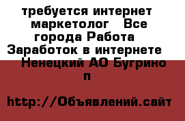 требуется интернет- маркетолог - Все города Работа » Заработок в интернете   . Ненецкий АО,Бугрино п.